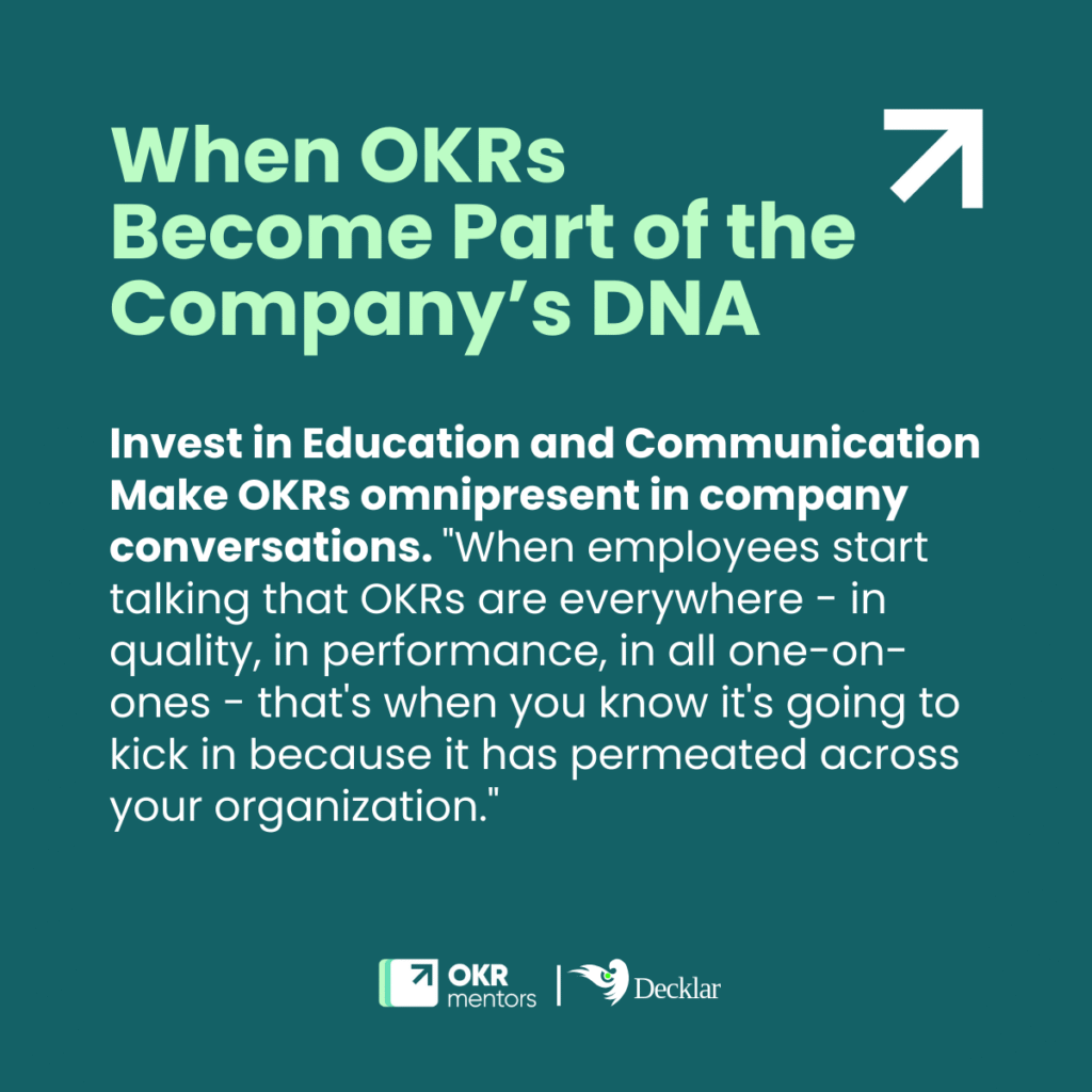 Quote: Invest in Education and Communication
Make OKRs omnipresent in company conversations. "When employees start talking that OKRs are everywhere - in quality, in performance, in all one-on-ones - that's when you know it's going to kick in because it has permeated across your organization."
