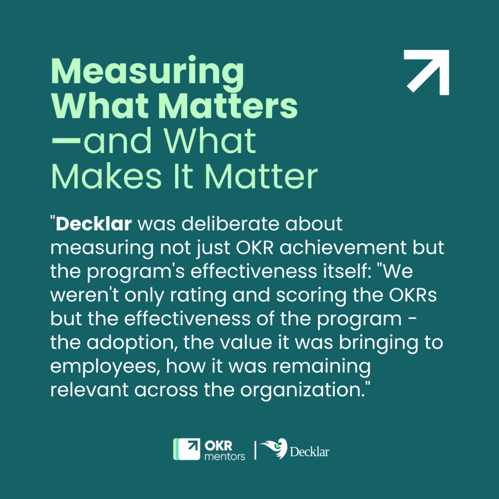 quote: "Decklar was deliberate about measuring not just OKR achievement but the program's effectiveness itself: "We weren't only rating and scoring the OKRs but the effectiveness of the program - the adoption, the value it was bringing to employees, how it was remaining relevant across the organization."